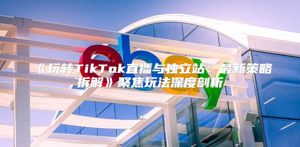 玩转TikTok直播与独立站：最新策略拆解聚焦玩法深度剖析
