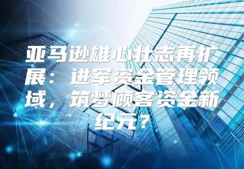 亚马逊雄心壮志再扩展：进军资金管理领域，筑梦顾客资金新纪元？