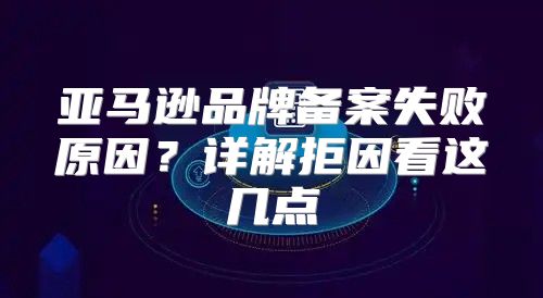亚马逊品牌备案失败原因？详解拒因看这几点