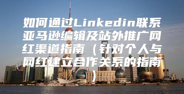如何通过Linkedin联系亚马逊编辑及站外推广网红渠道指南针对个人与网红建立合作关系的指南