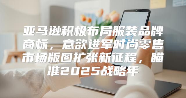 亚马逊积极布局服装品牌商标，意欲进军时尚零售市场版图扩张新征程，瞄准2025战略年