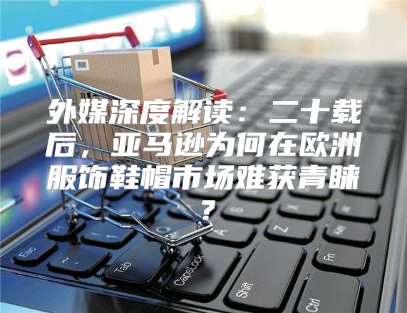 外媒深度解读：二十载后，亚马逊为何在欧洲服饰鞋帽市场难获青睐？