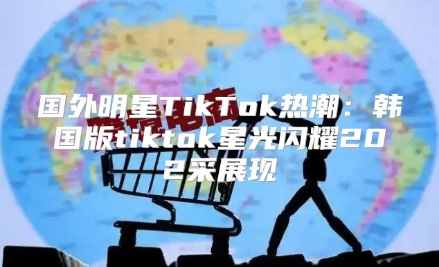 国外明星TikTok热潮：韩国版tiktok星光闪耀202采展现