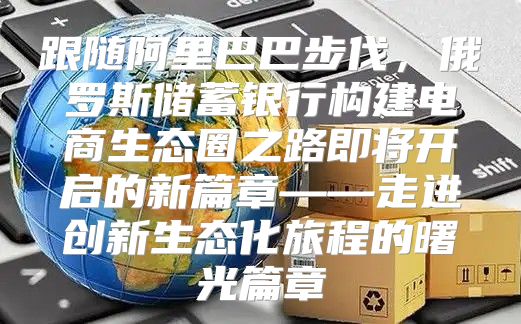 跟随阿里巴巴步伐，俄罗斯储蓄银行构建电商生态圈之路即将开启的新篇章——走进创新生态化旅程的曙光篇章