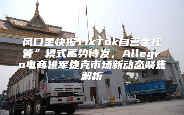 风口星快报TikTok自营全托管”模式蓄势待发，Allegro电商进军捷克市场新动态聚焦解析