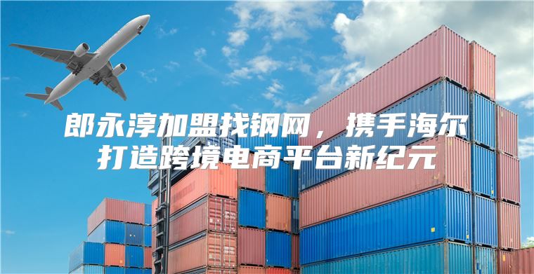 郎永淳加盟找钢网，携手海尔打造跨境电商平台新纪元