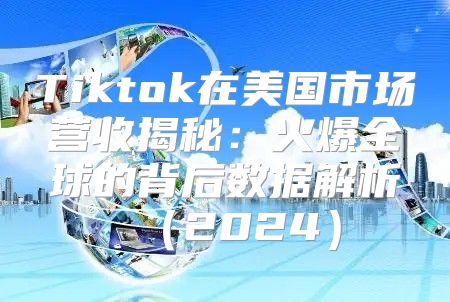 Tiktok在美国市场营收揭秘：火爆全球的背后数据解析2025
