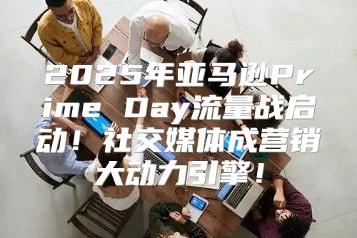 2025年亚马逊Prime Day流量战启动！社交媒体成营销大动力引擎！