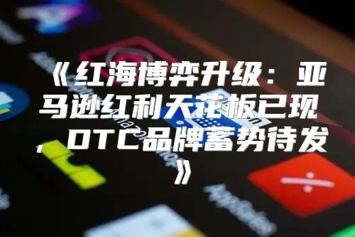 红海博弈升级：亚马逊红利天花板已现，DTC品牌蓄势待发