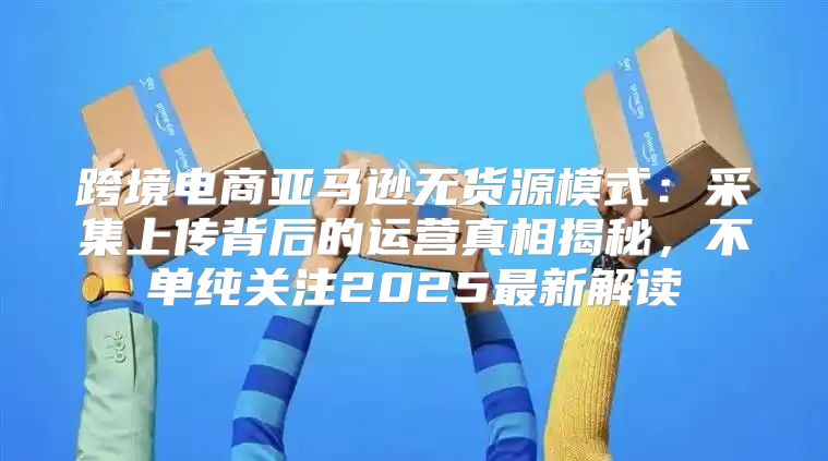 跨境电商亚马逊无货源模式：采集上传背后的运营真相揭秘，不单纯关注2025最新解读