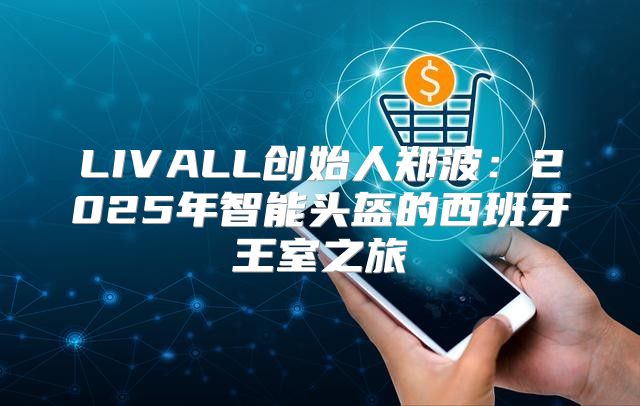 LIVALL创始人郑波：2025年智能头盔的西班牙王室之旅
