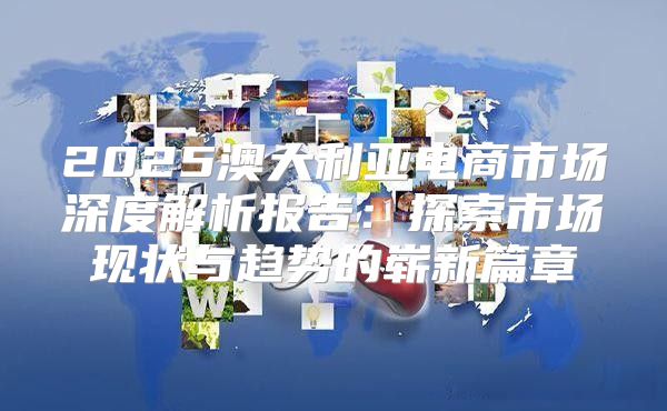 2025澳大利亚电商市场深度解析报告：探索市场现状与趋势的崭新篇章