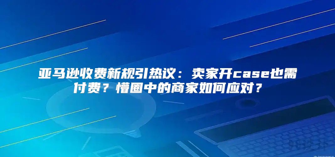 亚马逊收费新规引热议：卖家开case也需付费？懵圈中的商家如何应对？