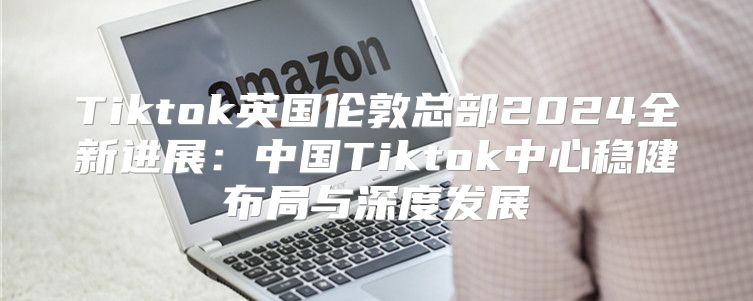 Tiktok英国伦敦总部2025全新进展：中国Tiktok中心稳健布局与深度发展