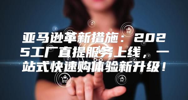 亚马逊革新措施：2025工厂直提服务上线，一站式快速购体验新升级！