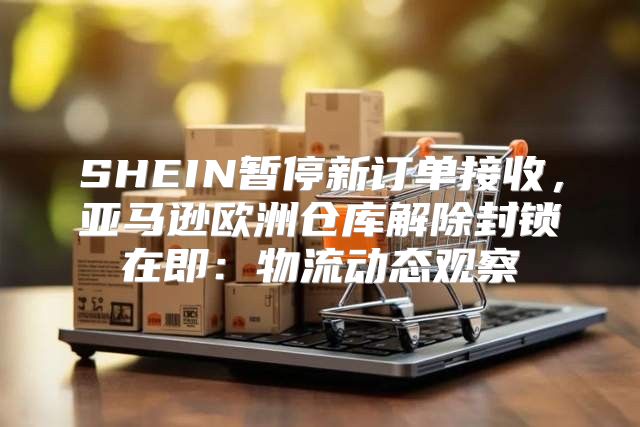 SHEIN暂停新订单接收，亚马逊欧洲仓库解除封锁在即：物流动态观察