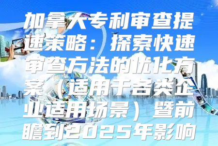 加拿大专利审查提速策略：探索快速审查方法的优化方案适用于各类企业适用场景暨前瞻到2025年影响