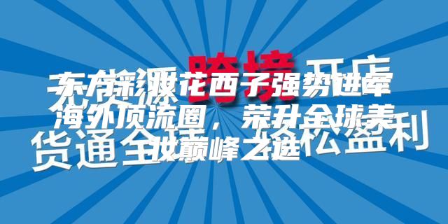 东方彩妆花西子强势进军海外顶流圈，荣升全球美妆巅峰之选