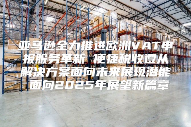 亚马逊全力推进欧洲VAT申报服务革新 便捷税收遵从解决方案面向未来展现潜能 面向2025年展望新篇章