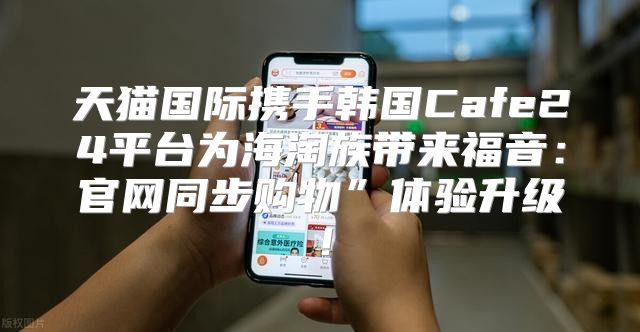 天猫国际携手韩国Cafe24平台为海淘族带来福音：官网同步购物”体验升级！