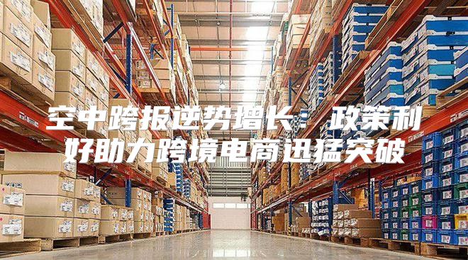 空中跨报逆势增长：政策利好助力跨境电商迅猛突破