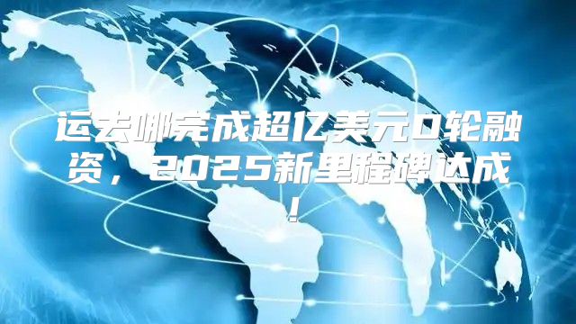 运去哪完成超亿美元D轮融资，2025新里程碑达成！
