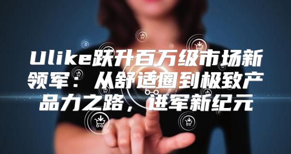 Ulike跃升百万级市场新领军：从舒适圈到极致产品力之路，进军新纪元