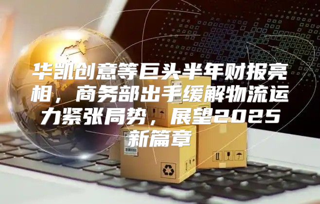 华凯创意等巨头半年财报亮相，商务部出手缓解物流运力紧张局势，展望2025新篇章