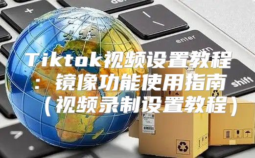 Tiktok视频设置教程：镜像功能使用指南视频录制设置教程