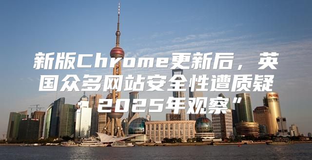 新版Chrome更新后，英国众多网站安全性遭质疑：2025年观察”
