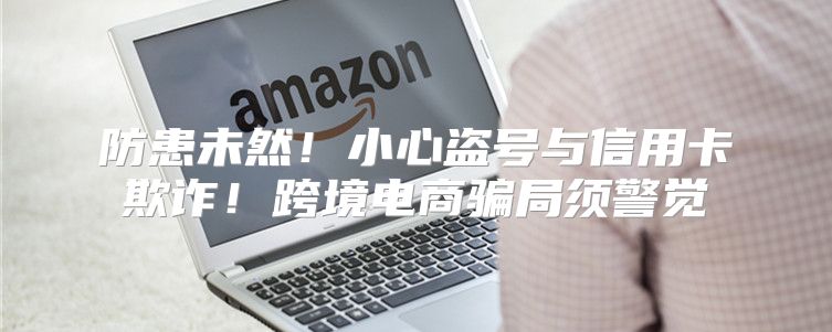 防患未然！小心盗号与信用卡欺诈！跨境电商骗局须警觉