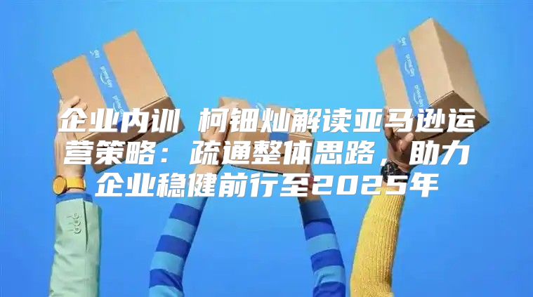 企业内训②柯钿灿解读亚马逊运营策略：疏通整体思路，助力企业稳健前行至2025年