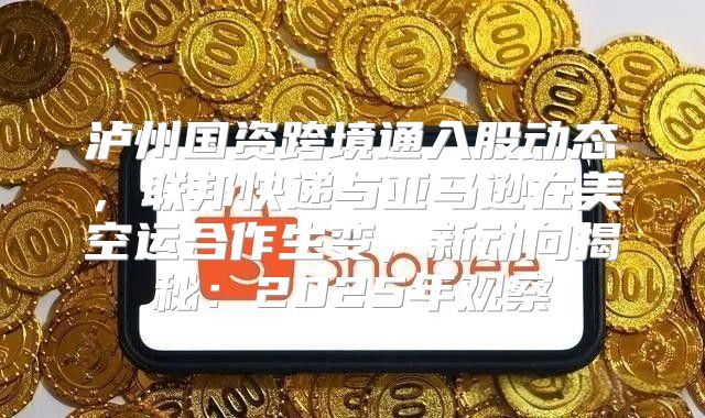 泸州国资跨境通入股动态，联邦快递与亚马逊在美空运合作生变，新动向揭秘：2025年观察