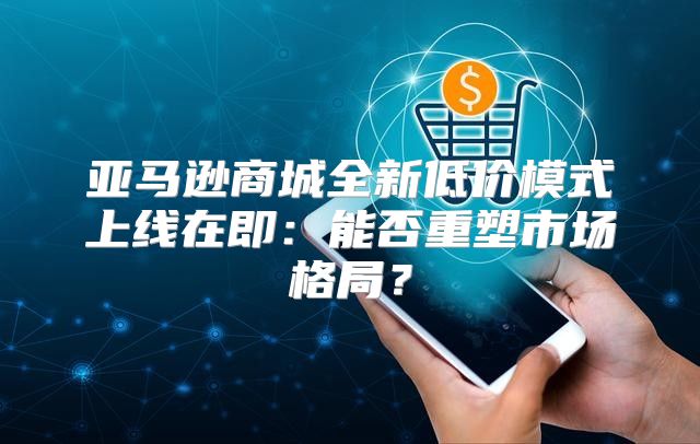 亚马逊商城全新低价模式上线在即：能否重塑市场格局？
