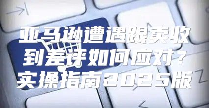 亚马逊遭遇跟卖收到差评如何应对？实操指南2025版