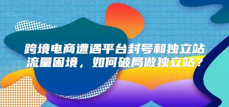 跨境电商遭遇平台封号和独立站流量困境，如何破局做独立站？
