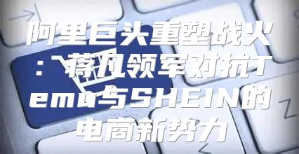 阿里巨头重塑战火：蒋凡领军对抗Temu与SHEIN的电商新势力