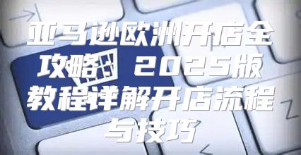 亚马逊欧洲开店全攻略：2025版教程详解开店流程与技巧