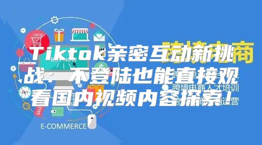 Tiktok亲密互动新挑战：不登陆也能直接观看国内视频内容探索！