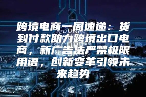 跨境电商一周速递：货到付款助力跨境出口电商，新广告法严禁极限用语，创新变革引领未来趋势