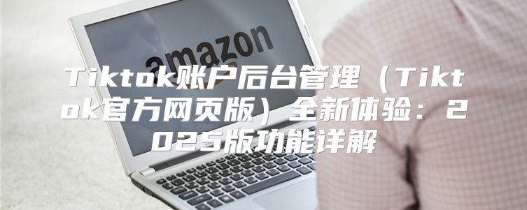 Tiktok账户后台管理Tiktok官方网页版全新体验：2025版功能详解