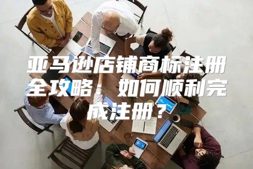 亚马逊店铺商标注册全攻略：如何顺利完成注册？