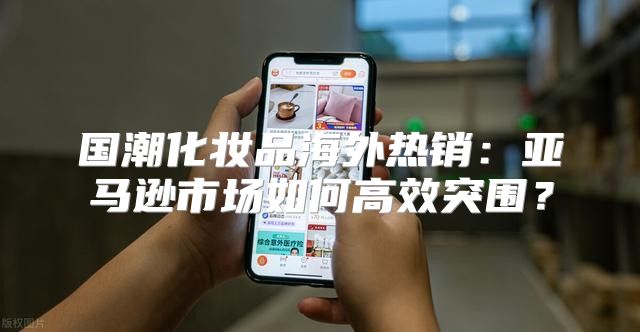 国潮化妆品海外热销：亚马逊市场如何高效突围？