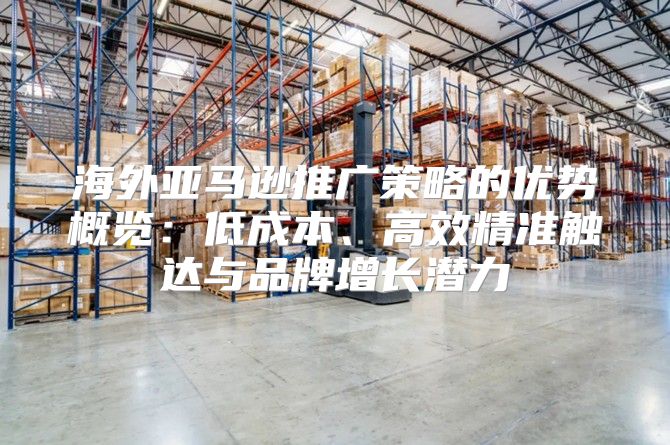 海外亚马逊推广策略的优势概览：低成本、高效精准触达与品牌增长潜力