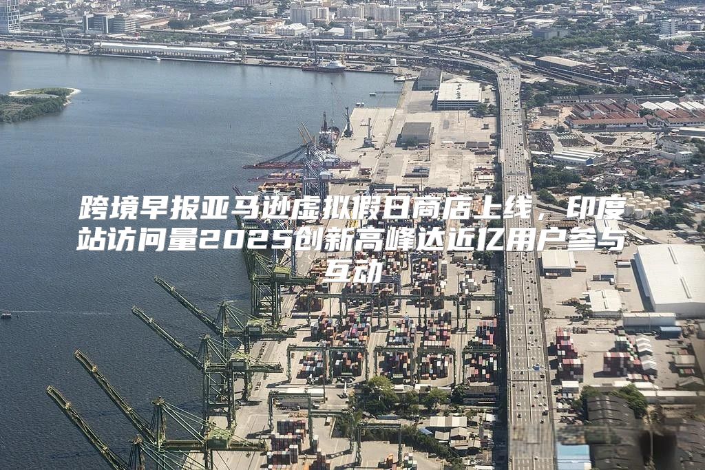 跨境早报亚马逊虚拟假日商店上线，印度站访问量2025创新高峰达近亿用户参与互动
