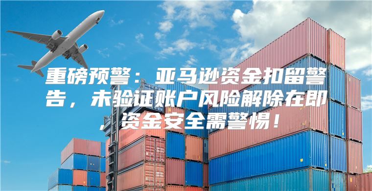重磅预警：亚马逊资金扣留警告，未验证账户风险解除在即，资金安全需警惕！