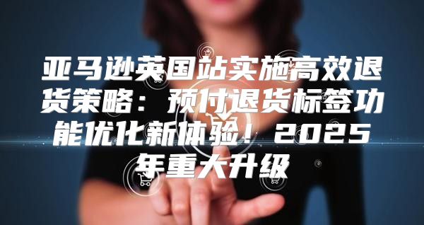亚马逊英国站实施高效退货策略：预付退货标签功能优化新体验！2025年重大升级