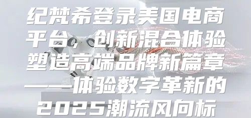纪梵希登录美国电商平台，创新混合体验塑造高端品牌新篇章——体验数字革新的2025潮流风向标