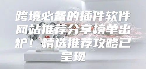 跨境必备的插件软件网站推荐分享榜单出炉！精选推荐攻略已呈现