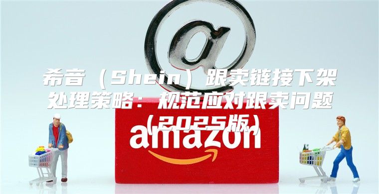 希音Shein跟卖链接下架处理策略：规范应对跟卖问题2025版